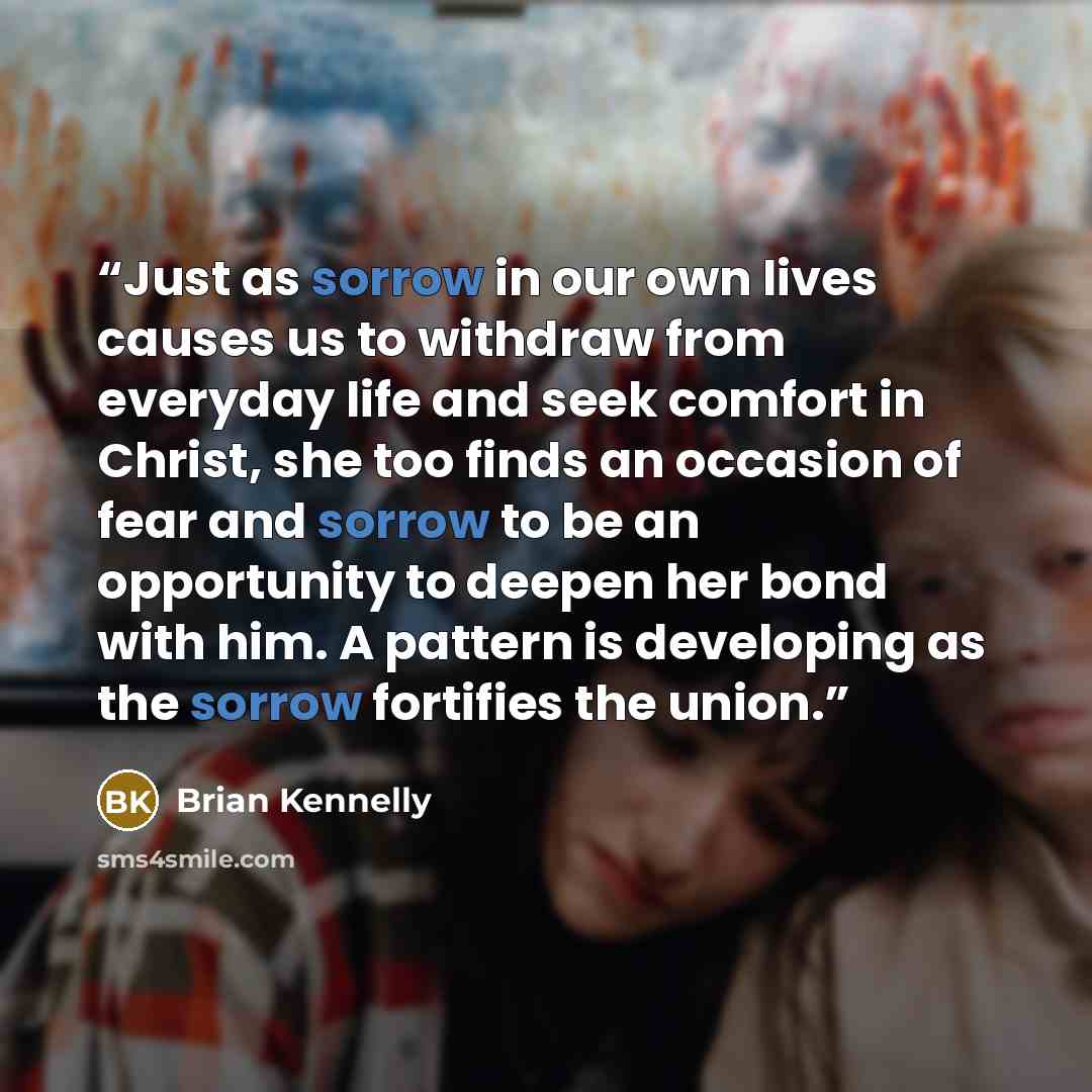 “Just as sorrow in our own lives causes us to withdraw from everyday life and seek comfort in Christ, she too finds an occasion of fear and sorrow to be an opportunity to deepen her bond with him. A pattern is developing as the sorrow fortifies the union.” quote by Brian Kennelly