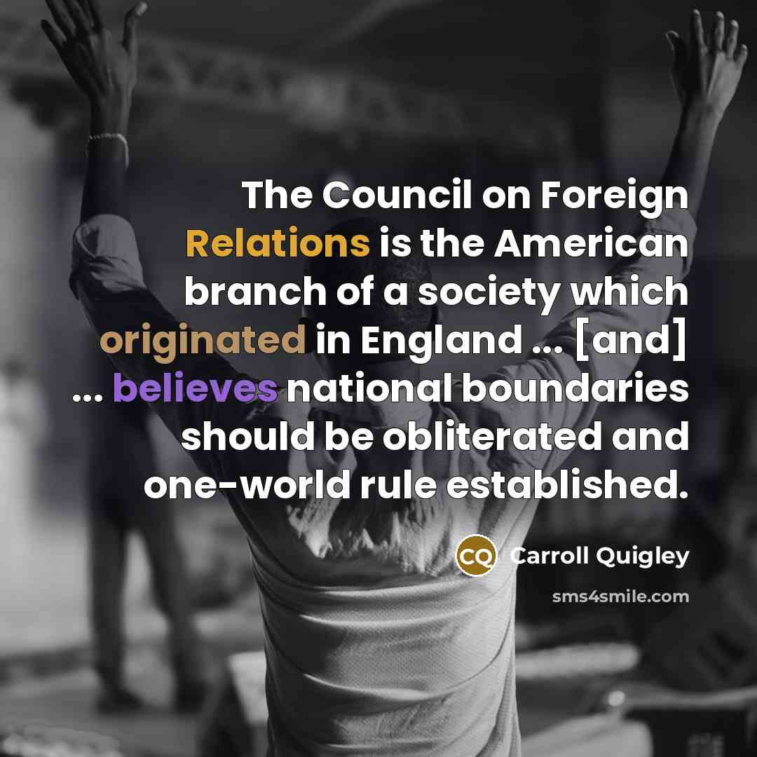 “The Council on Foreign Relations is the American branch of a society which originated in England ... [and] ... believes national boundaries should be obliterated and one-world rule established.” quote by Carroll Quigley