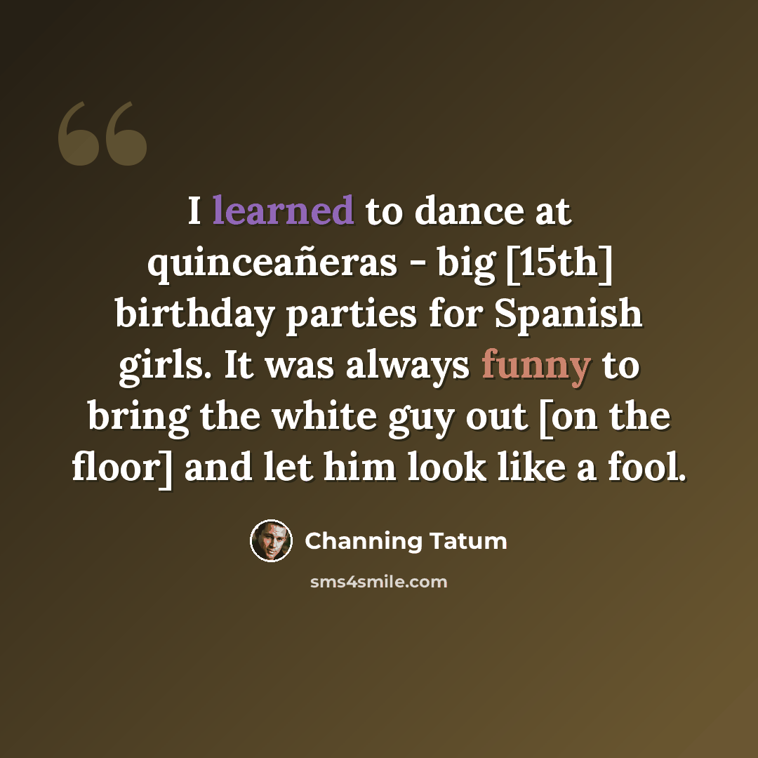“I learned to dance at quinceañeras - big [15th] birthday parties for Spanish girls. It was always funny to bring the white guy out [on the floor] and let him look like a fool.” quote by Channing Tatum