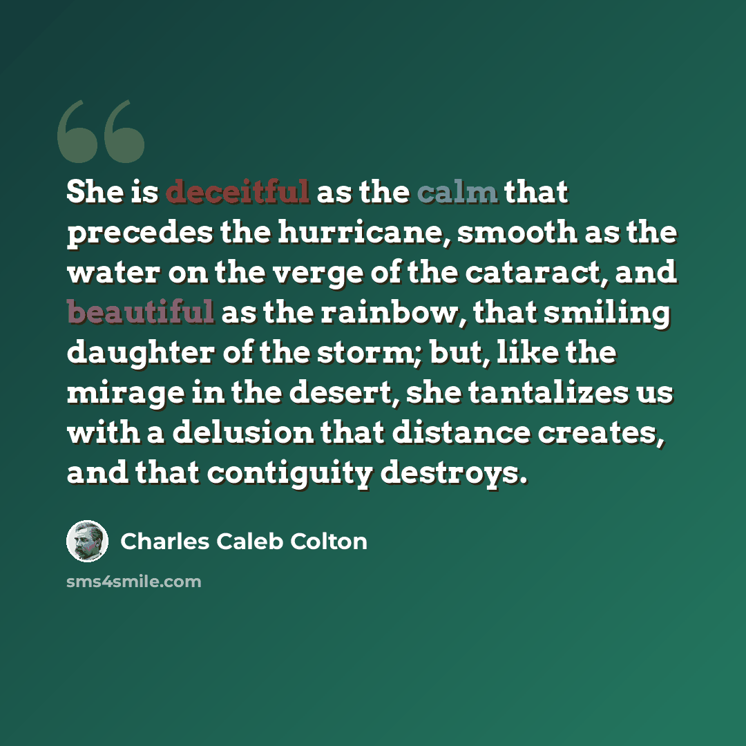 “She is deceitful as the calm that precedes the hurricane, smooth as the water on the verge of the cataract, and beautiful as the rainbow, that smiling daughter of the storm; but, like the mirage in the desert, she tantalizes us with a delusion that distance creates, and that contiguity destroys.” quote by Charles Caleb Colton