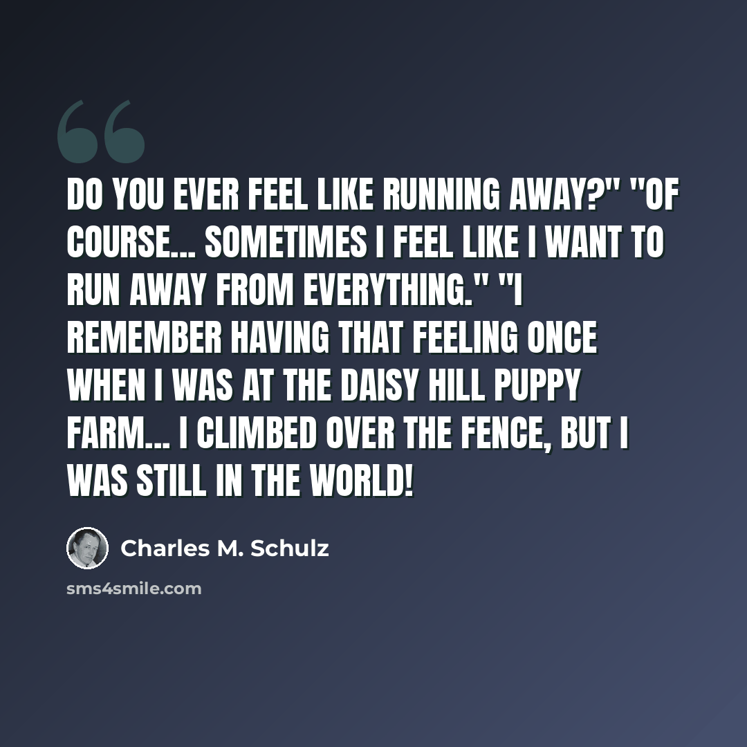“Do you ever feel like running away?" "Of course... Sometimes I feel like I want to run away from everything." "I remember having that feeling once when I was at the Daisy Hill Puppy Farm... I climbed over the fence, but I was still in the world!” quote by Charles M. Schulz
