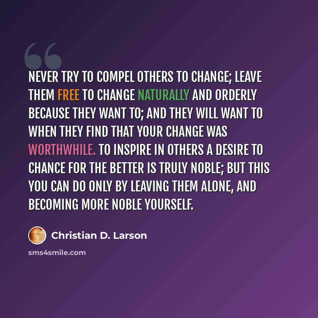 “Never try to compel others to change; leave them free to change naturally and orderly because they want to; and they will want to when they find that your change was worthwhile. To inspire in others a desire to chance for the better is truly noble; but this you can do only by leaving them alone…” quote by Christian D. Larson