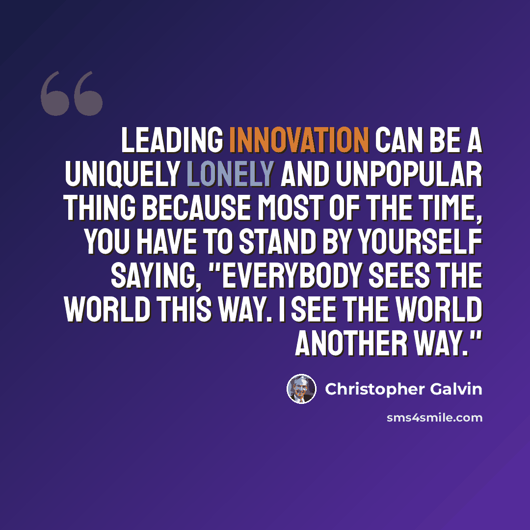 “Leading innovation can be a uniquely lonely and unpopular thing because most of the time, you have to stand by yourself saying, "Everybody sees the world this way. I see the world another way."” quote by Christopher Galvin