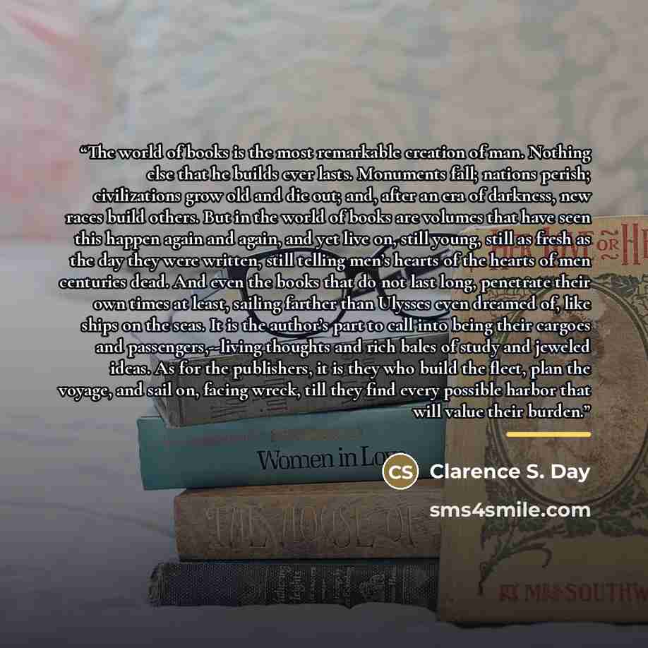 “The world of books is the most remarkable creation of man. Nothing else that he builds ever lasts. Monuments fall; nations perish; civilizations grow old and die out; and, after an era of darkness, new races build others. But in the world of books are volumes that have seen this happen again and…” quote by Anonymous
