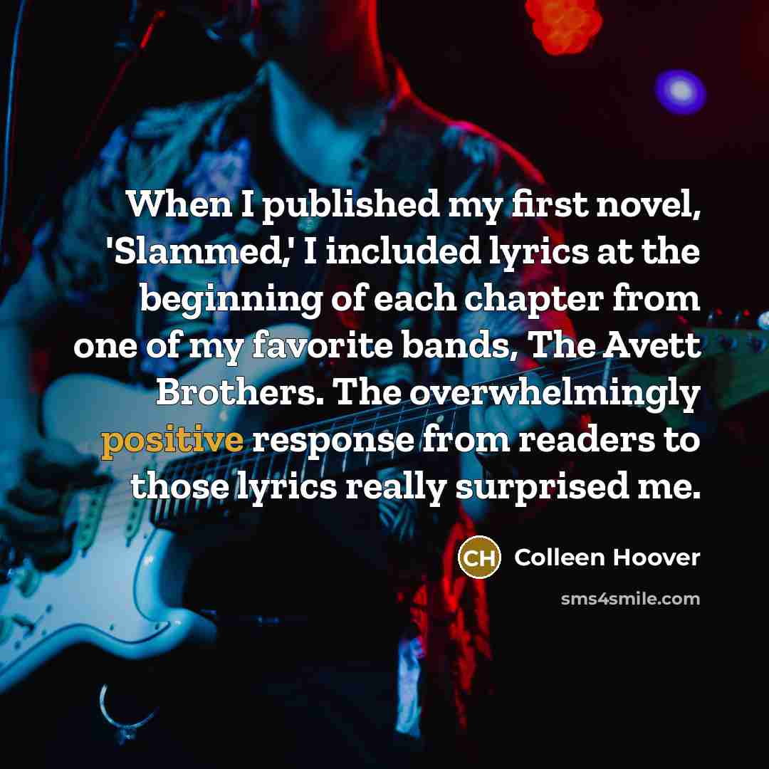 “When I published my first novel, 'Slammed,' I included lyrics at the beginning of each chapter from one of my favorite bands, The Avett Brothers. The overwhelmingly positive response from readers to those lyrics really surprised me.” quote by Colleen Hoover
