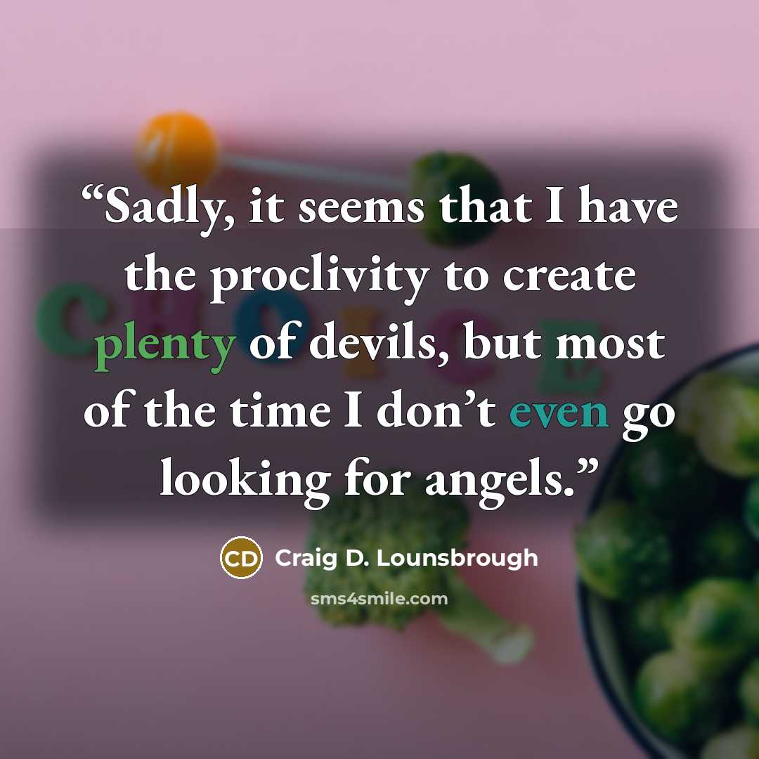 “Sadly, it seems that I have the proclivity to create plenty of devils, but most of the time I don’t even go looking for angels.” quote by Craig D. Lounsbrough
