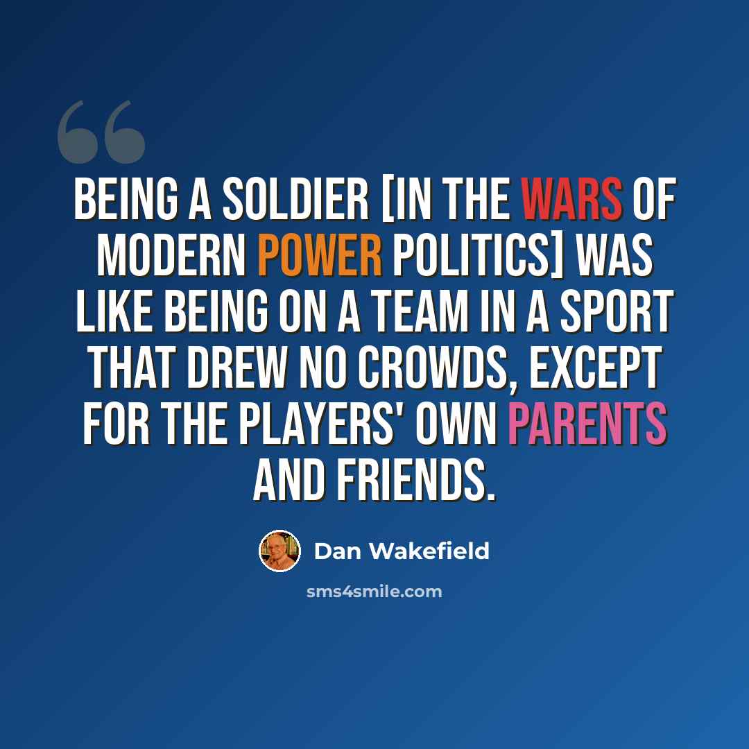 “Being a soldier [in the wars of modern power politics] was like being on a team in a sport that drew no crowds, except for the players' own parents and friends.” quote by Dan Wakefield