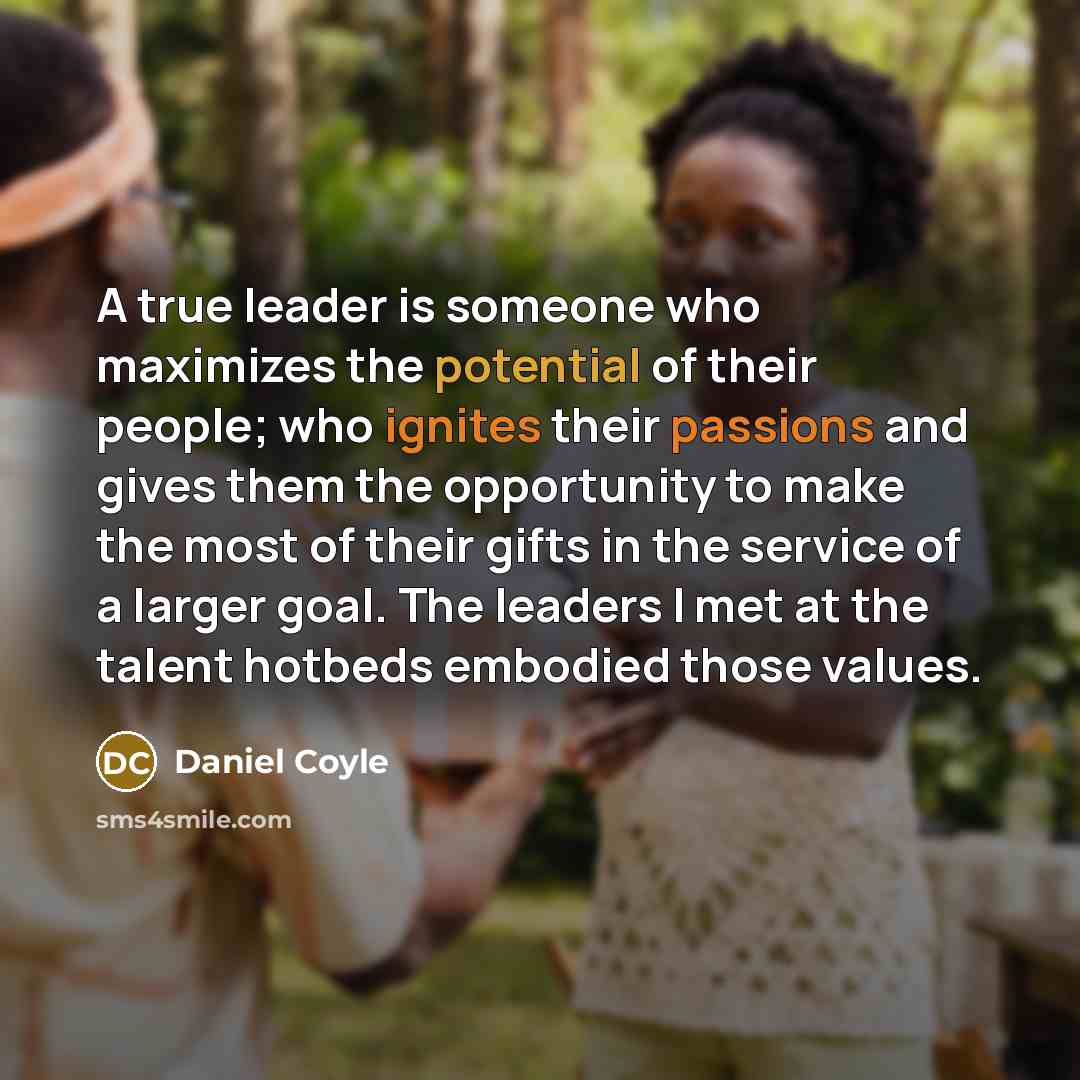 “A true leader is someone who maximizes the potential of their people; who ignites their passions and gives them the opportunity to make the most of their gifts in the service of a larger goal. The leaders I met at the talent hotbeds embodied those values.” quote by Daniel Coyle