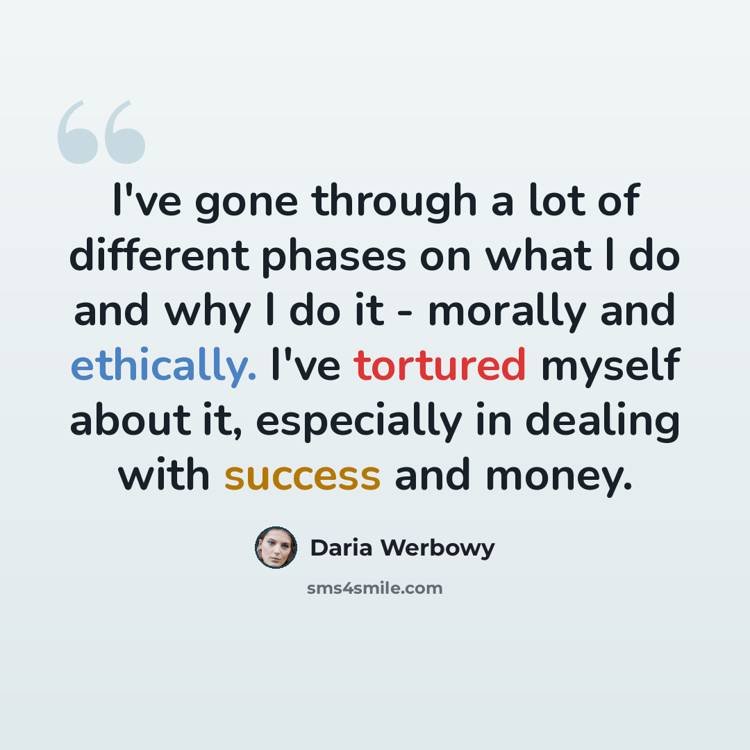 “I've gone through a lot of different phases on what I do and why I do it - morally and ethically. I've tortured myself about it, especially in dealing with success and money.” quote by Daria Werbowy