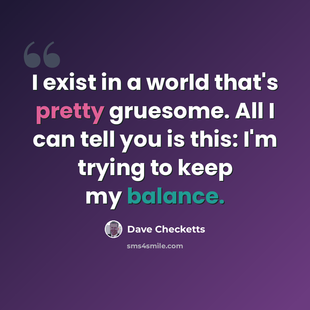 “I exist in a world that's pretty gruesome. All I can tell you is this: I'm trying to keep my balance.” quote by Dave Checketts