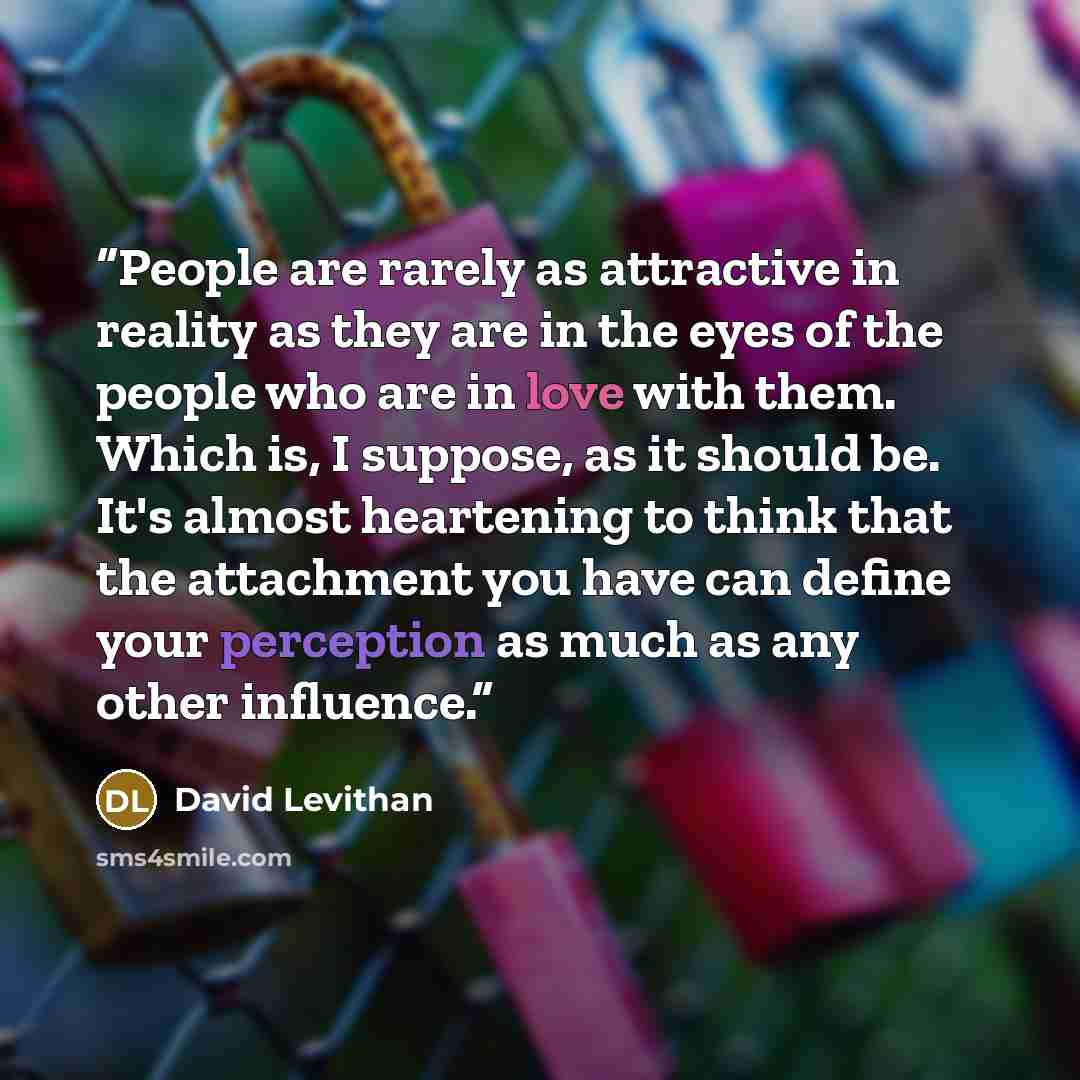 “People are rarely as attractive in reality as they are in the eyes of the people who are in love with them. Which is, I suppose, as it should be. It's almost heartening to think that the attachment you have can define your perception as much as any other influence.” quote by David Levithan