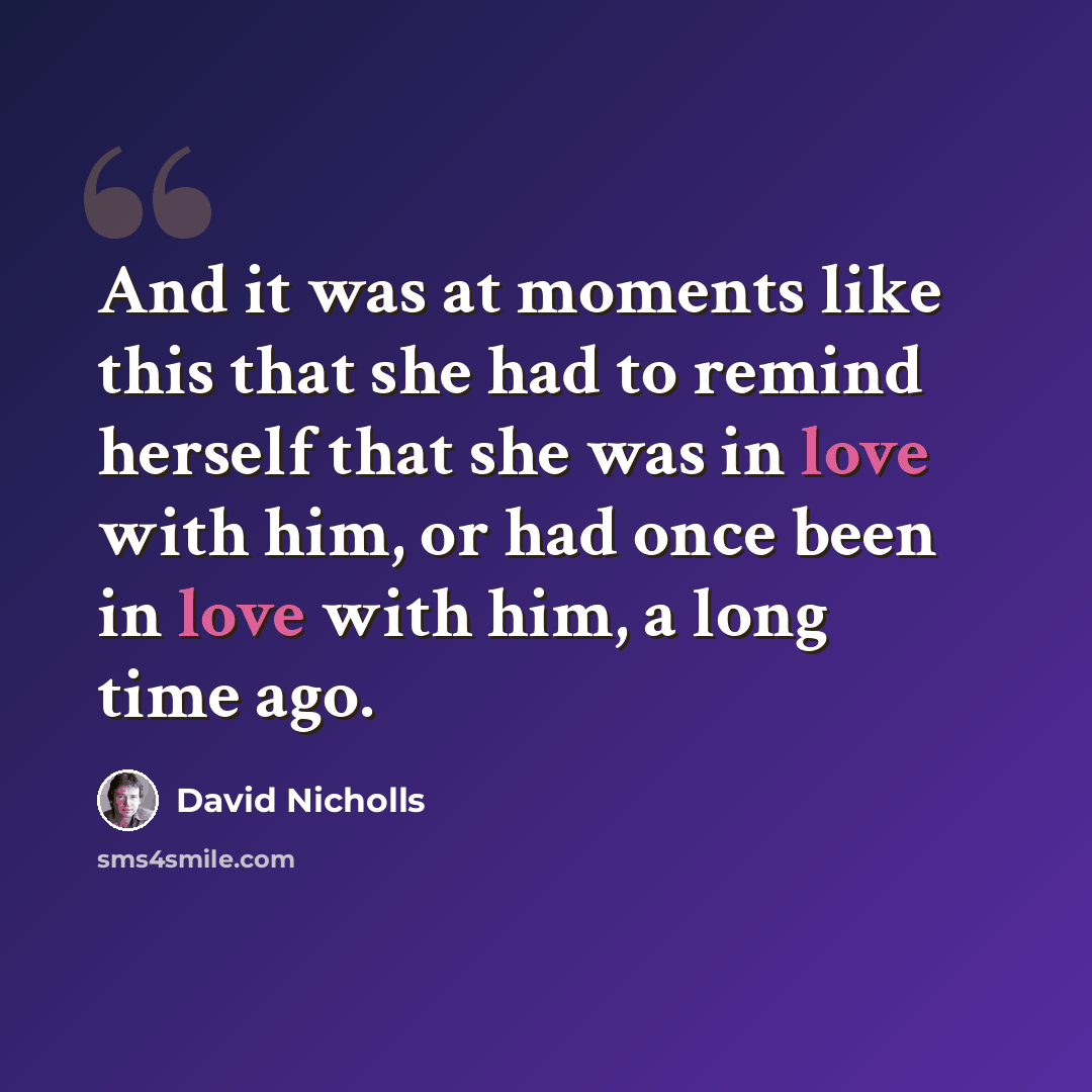 “And it was at moments like this that she had to remind herself that she was in love with him, or had once been in love with him, a long time ago.” quote by David Nicholls