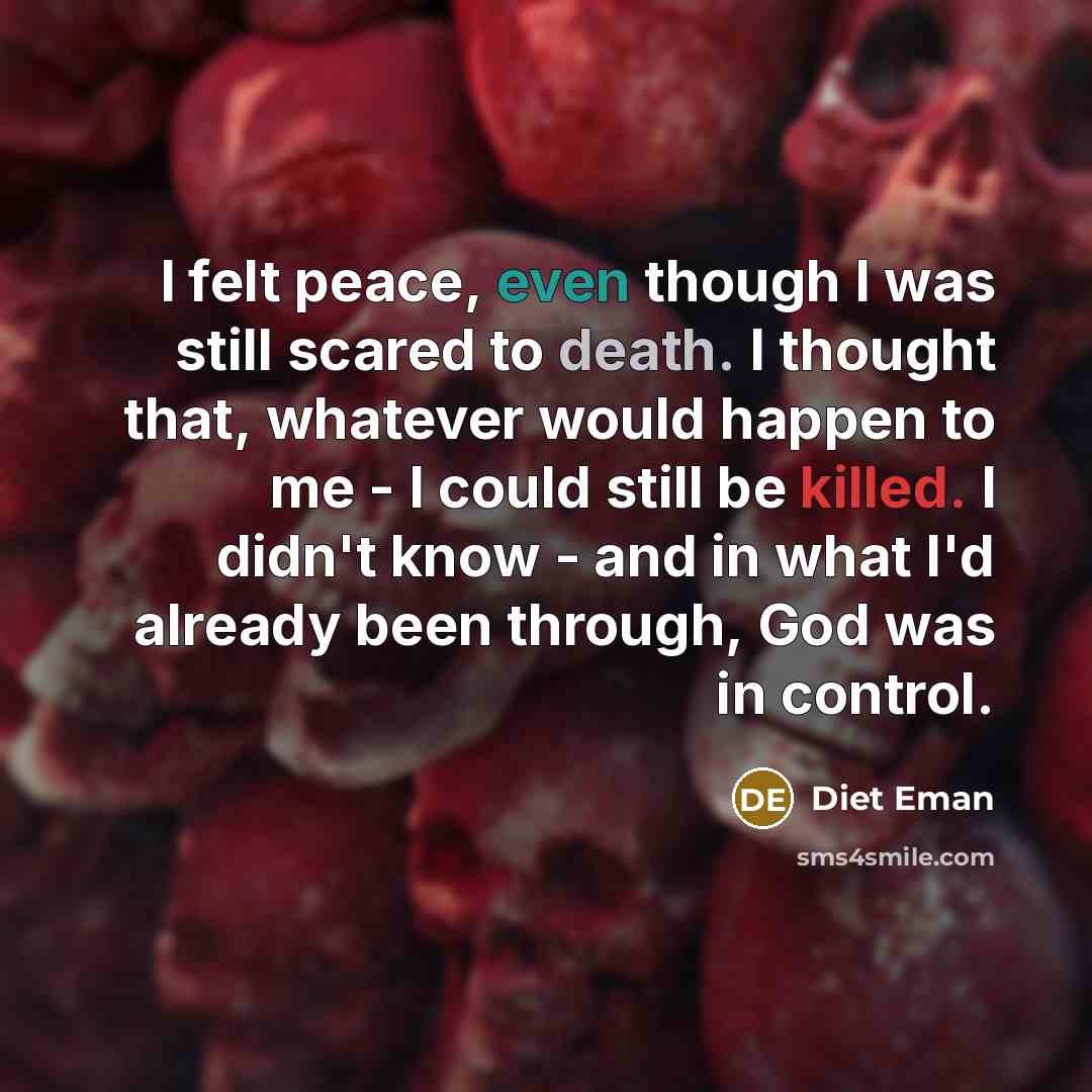 “I felt peace, even though I was still scared to death. I thought that, whatever would happen to me - I could still be killed. I didn't know - and in what I'd already been through, God was in control.” quote by Diet Eman