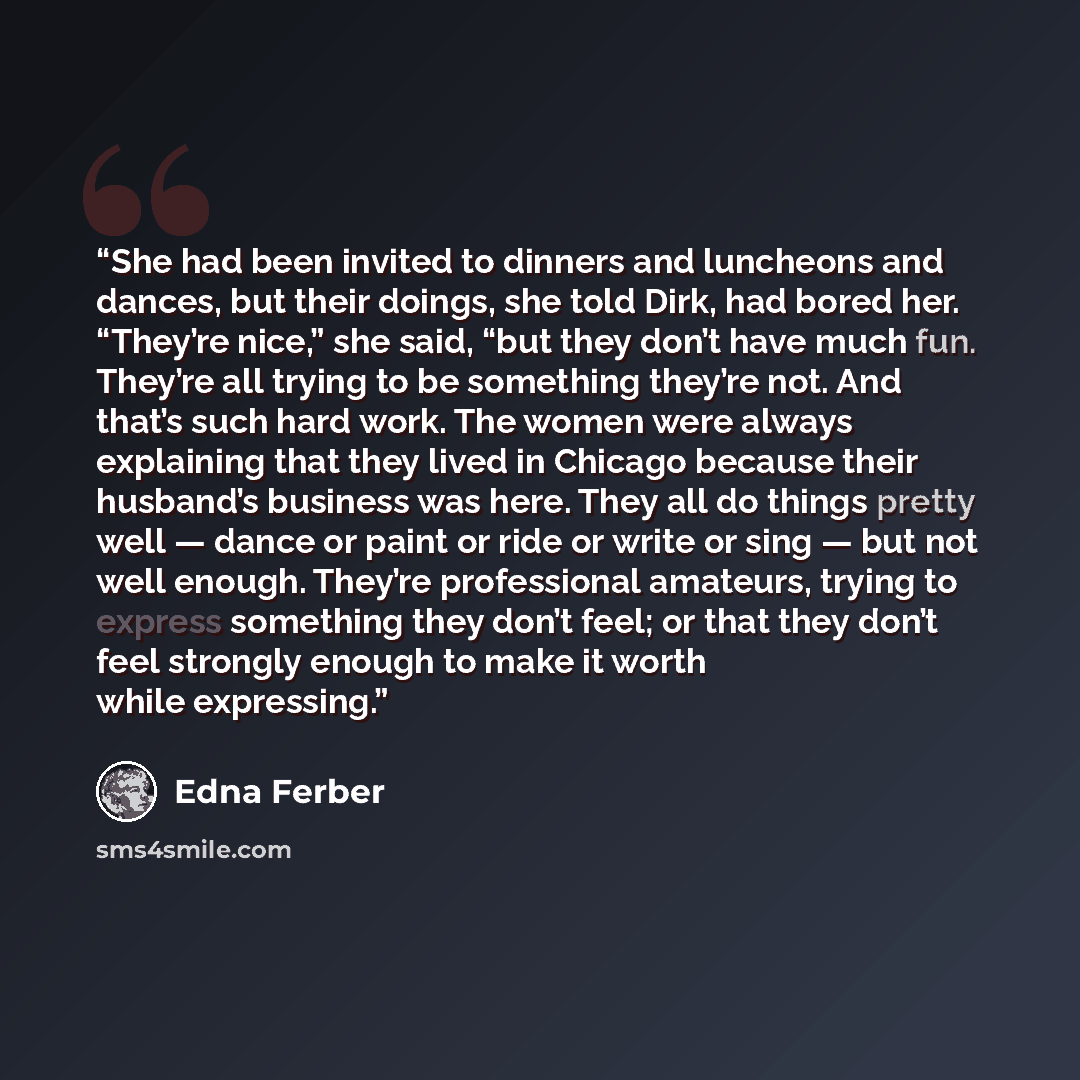 “She had been invited to dinners and luncheons and dances, but their doings, she told Dirk, had bored her. “They’re nice,” she said, “but they don’t have much fun. They’re all trying to be something they’re not. And that’s such hard work. The women were always explaining that they lived in Chicago…” quote by Edna Ferber