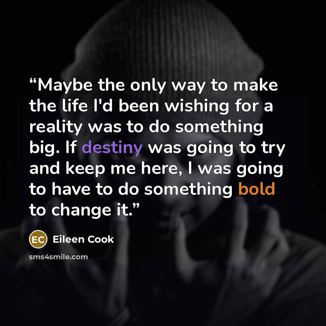 “Maybe the only way to make the life I'd been wishing for a reality was to do something big. If destiny was going to try and keep me here, I was going to have to do something bold to change it.” quote by Eileen Cook