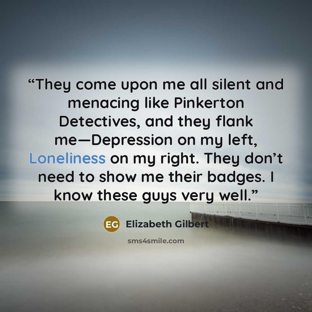 “They come upon me all silent and menacing like Pinkerton Detectives, and they flank me—Depression on my left, Loneliness on my right. They don’t need to show me their badges. I know these guys very well.” quote by Elizabeth Gilbert