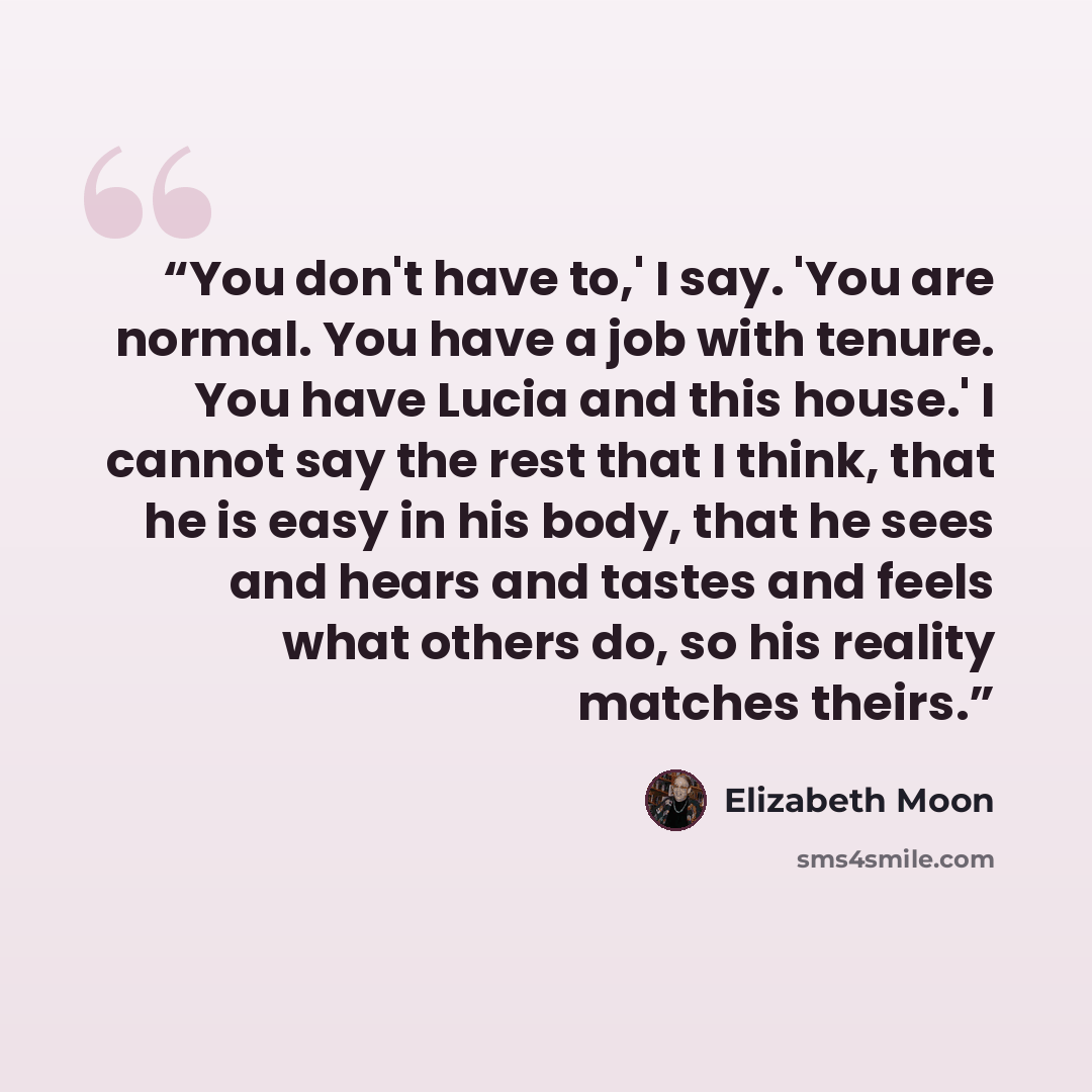 “You don't have to,' I say. 'You are normal. You have a job with tenure. You have Lucia and this house.' I cannot say the rest that I think, that he is easy in his body, that he sees and hears and tastes and feels what others do, so his reality matches theirs.” quote by Elizabeth Moon