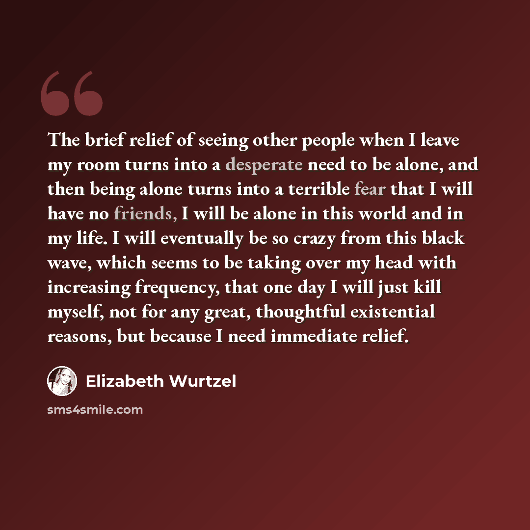 “The brief relief of seeing other people when I leave my room turns into a desperate need to be alone, and then being alone turns into a terrible fear that I will have no friends, I will be alone in this world and in my life. I will eventually be so crazy from this black wave, which seems to be…” quote by Elizabeth Wurtzel