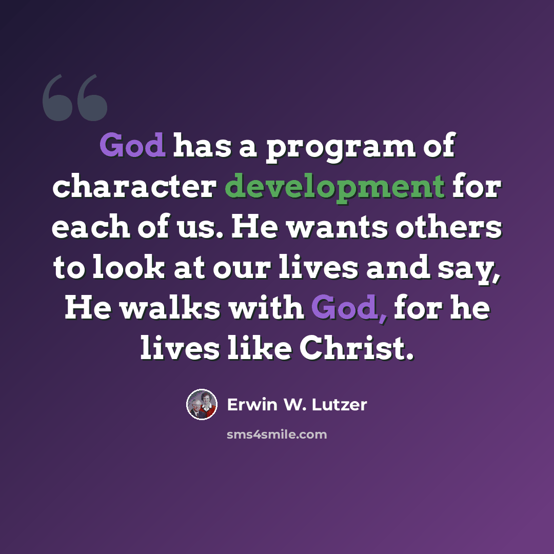 “God has a program of character development for each of us. He wants others to look at our lives and say, He walks with God, for he lives like Christ.” quote by Erwin W. Lutzer