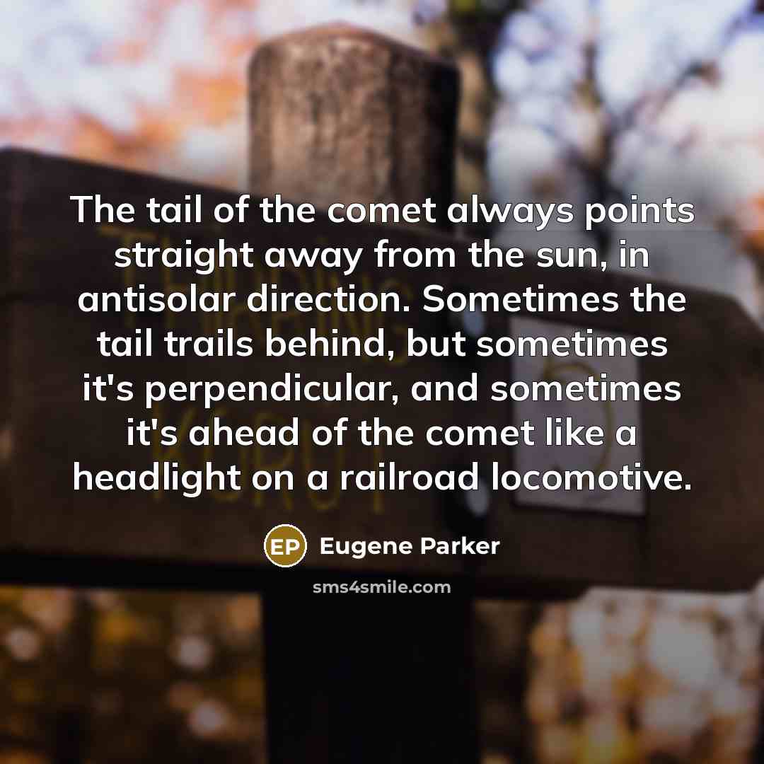 “The tail of the comet always points straight away from the sun, in antisolar direction. Sometimes the tail trails behind, but sometimes it's perpendicular, and sometimes it's ahead of the comet like a headlight on a railroad locomotive.” quote by Eugene Parker