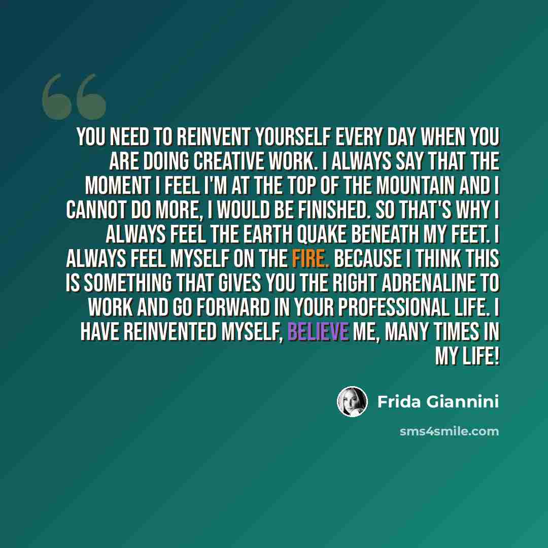 “You need to reinvent yourself every day when you are doing creative work. I always say that the moment I feel I'm at the top of the mountain and I cannot do more, I would be finished. So that's why I always feel the earth quake beneath my feet. I always feel myself on the fire. Because I think…” quote by Frida Giannini