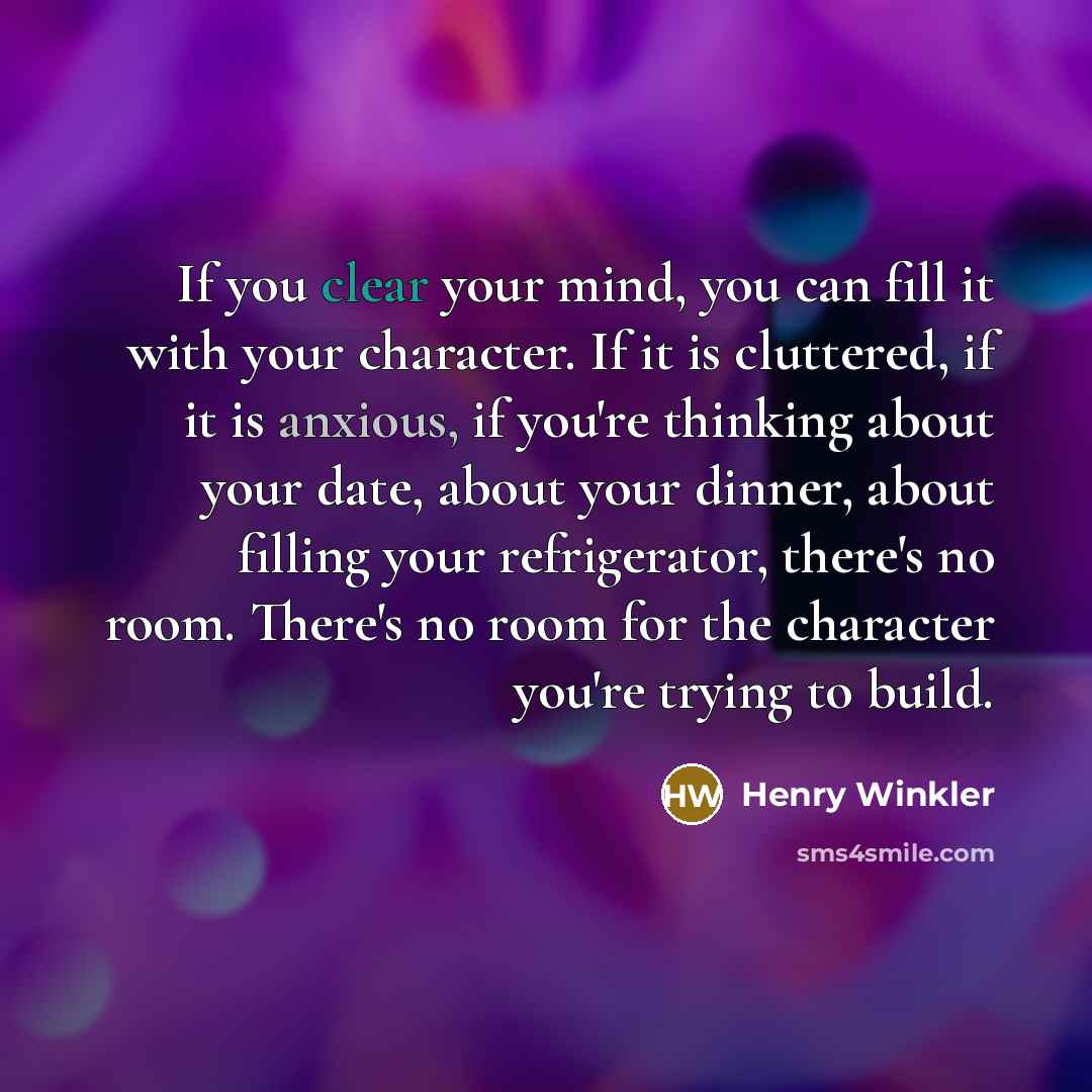 “If you clear your mind, you can fill it with your character. If it is cluttered, if it is anxious, if you're thinking about your date, about your dinner, about filling your refrigerator, there's no room. There's no room for the character you're trying to build.” quote by Henry Winkler