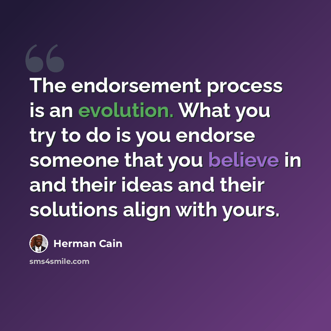 “The endorsement process is an evolution. What you try to do is you endorse someone that you believe in and their ideas and their solutions align with yours.” quote by Herman Cain