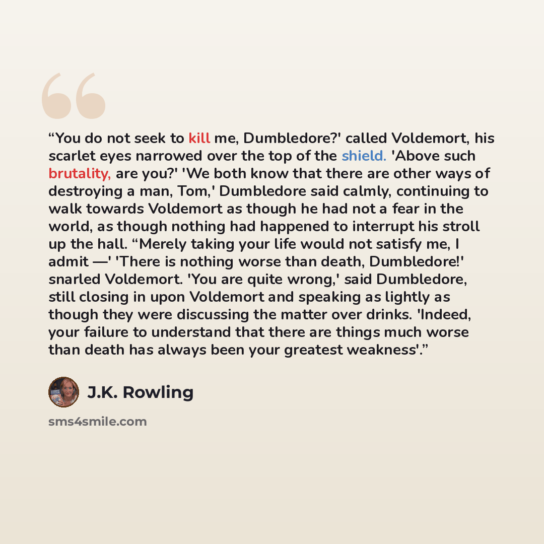 “You do not seek to kill me, Dumbledore?' called Voldemort, his scarlet eyes narrowed over the top of the shield. 'Above such brutality, are you?' 'We both know that there are other ways of destroying a man, Tom,' Dumbledore said calmly, continuing to walk towards Voldemort as though he had not a…” quote by J.K. Rowling