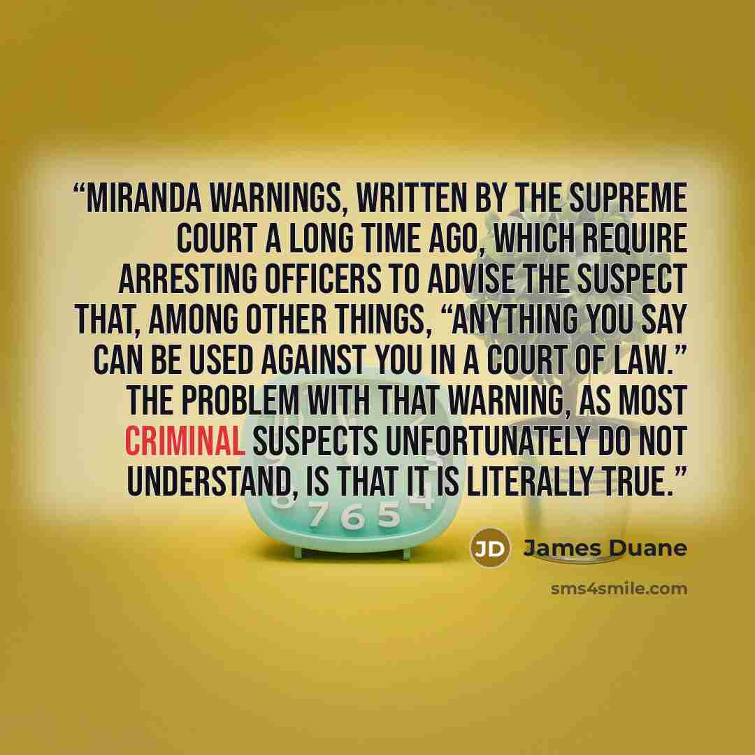 “Miranda warnings, written by the Supreme Court a long time ago, which require arresting officers to advise the suspect that, among other things, “anything you say can be used against you in a court of law.” The problem with that warning, as most criminal suspects unfortunately do not understand…” quote by James Duane