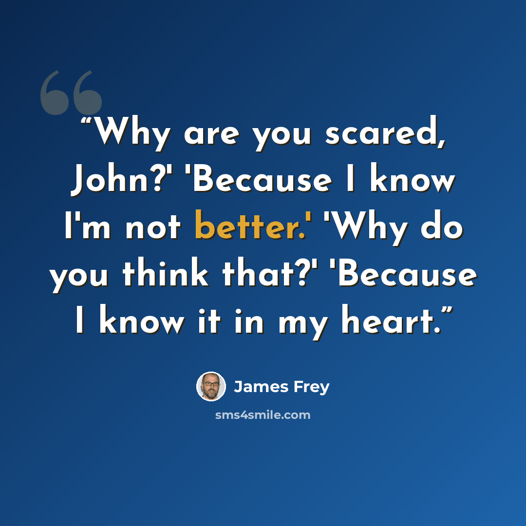 “Why are you scared, John?' 'Because I know I'm not better.' 'Why do you think that?' 'Because I know it in my heart.” quote by James Frey