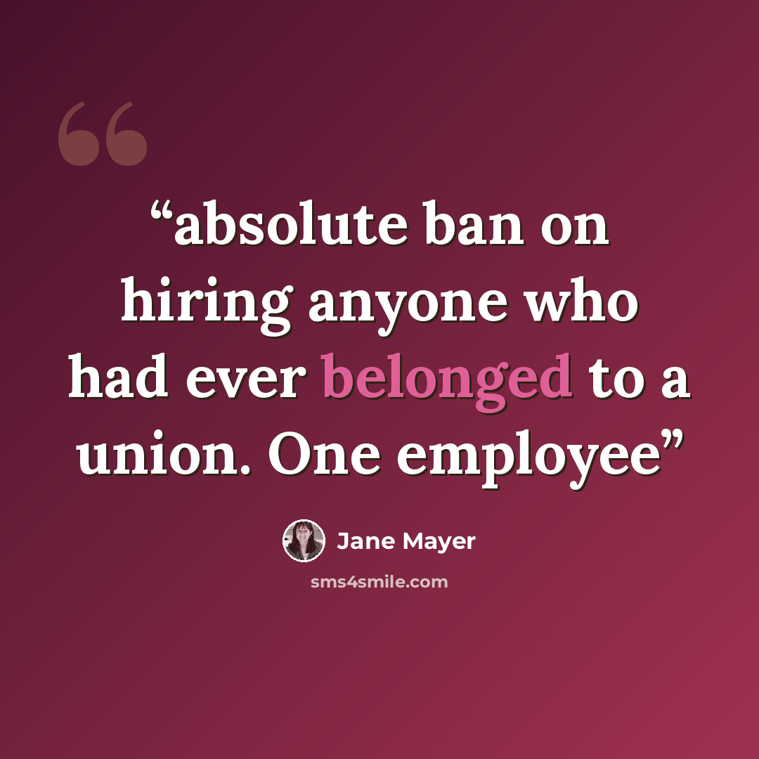 “absolute ban on hiring anyone who had ever belonged to a union. One employee” quote by Jane Mayer