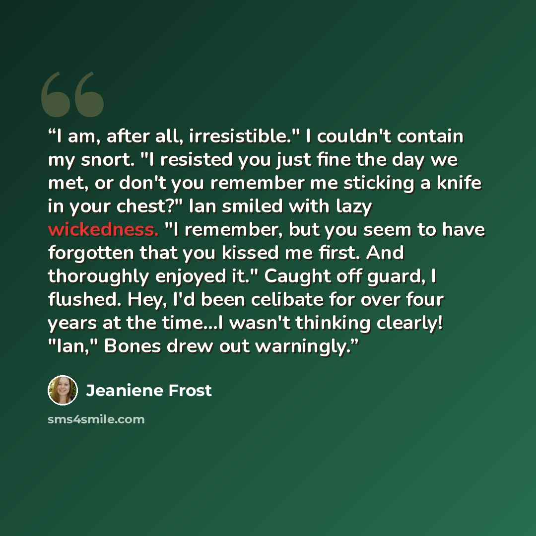 “I am, after all, irresistible." I couldn't contain my snort. "I resisted you just fine the day we met, or don't you remember me sticking a knife in your chest?" Ian smiled with lazy wickedness. "I remember, but you seem to have forgotten that you kissed me first. And thoroughly enjoyed it." Caught…” quote by Jeaniene Frost