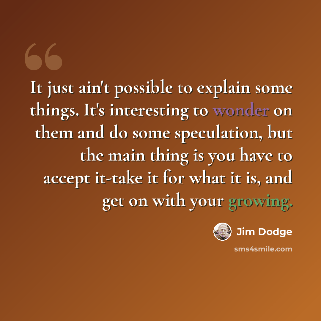 “It just ain't possible to explain some things. It's interesting to wonder on them and do some speculation, but the main thing is you have to accept it-take it for what it is, and get on with your growing.” quote by Jim Dodge