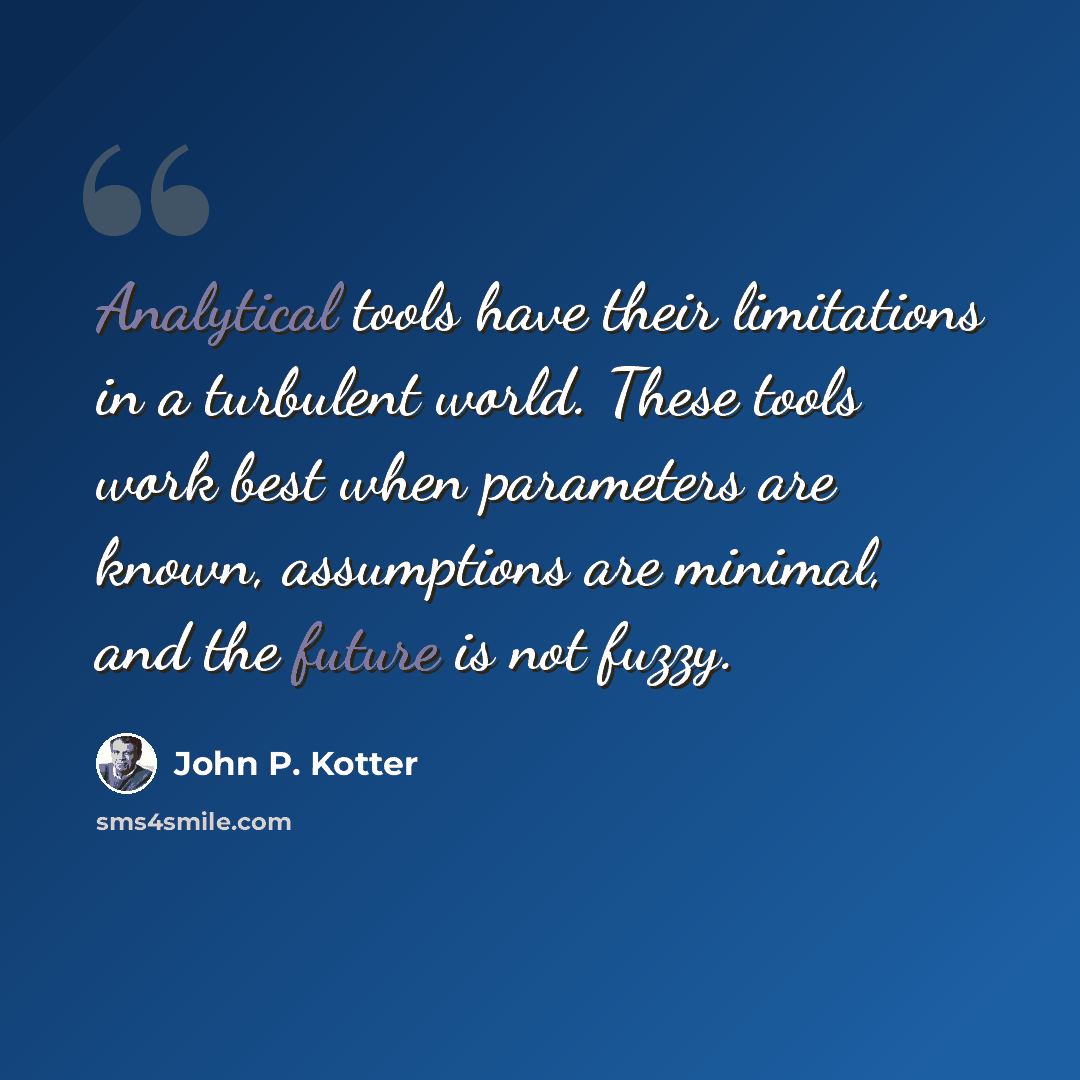 “Analytical tools have their limitations in a turbulent world. These tools work best when parameters are known, assumptions are minimal, and the future is not fuzzy.” quote by John P. Kotter