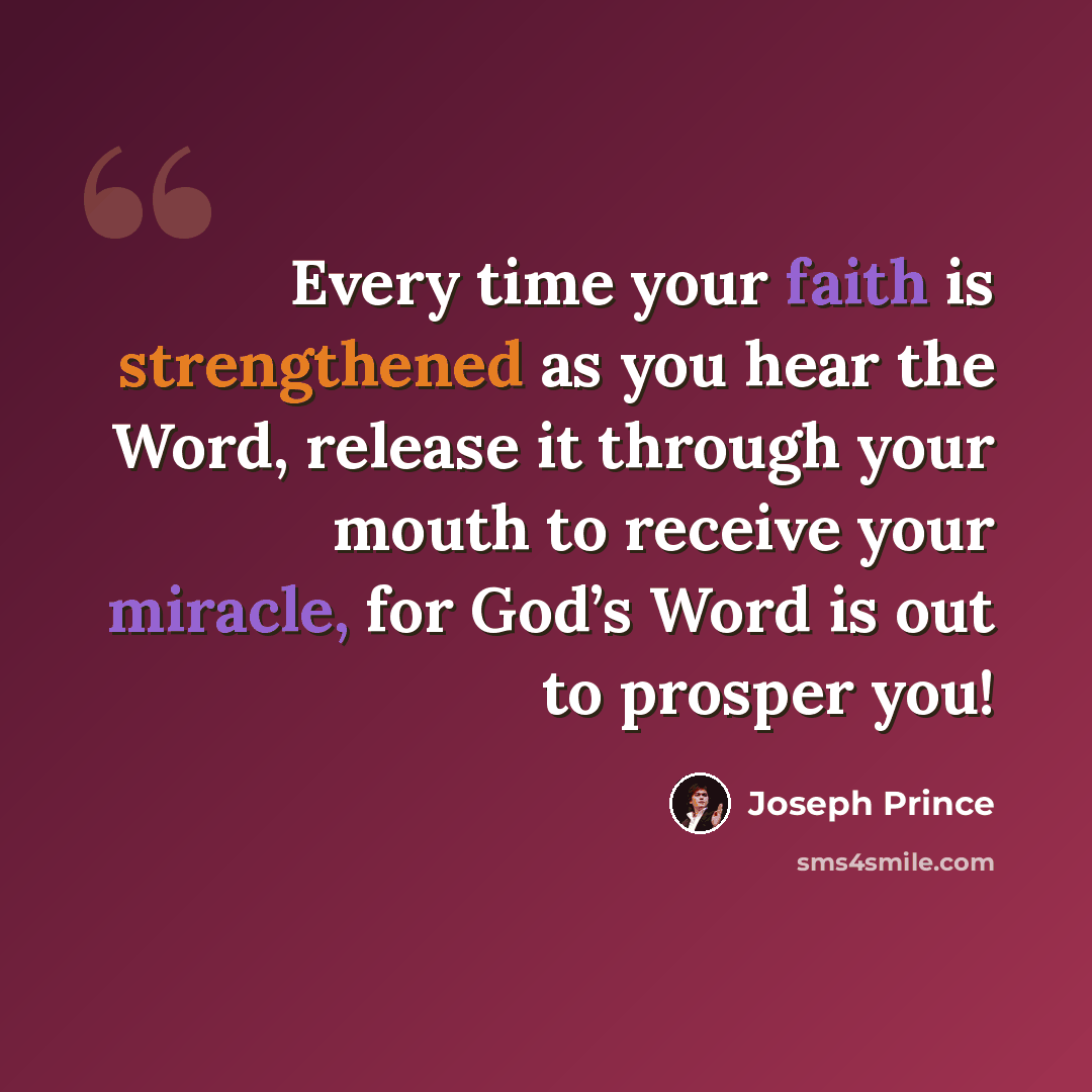 “Every time your faith is strengthened as you hear the Word, release it through your mouth to receive your miracle, for God’s Word is out to prosper you!” quote by Joseph Prince