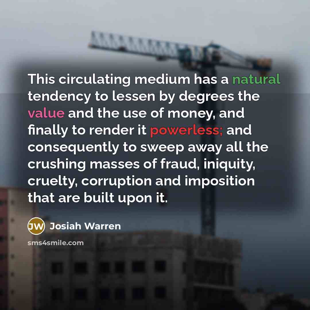 “This circulating medium has a natural tendency to lessen by degrees the value and the use of money, and finally to render it powerless; and consequently to sweep away all the crushing masses of fraud, iniquity, cruelty, corruption and imposition that are built upon it.” quote by Josiah Warren