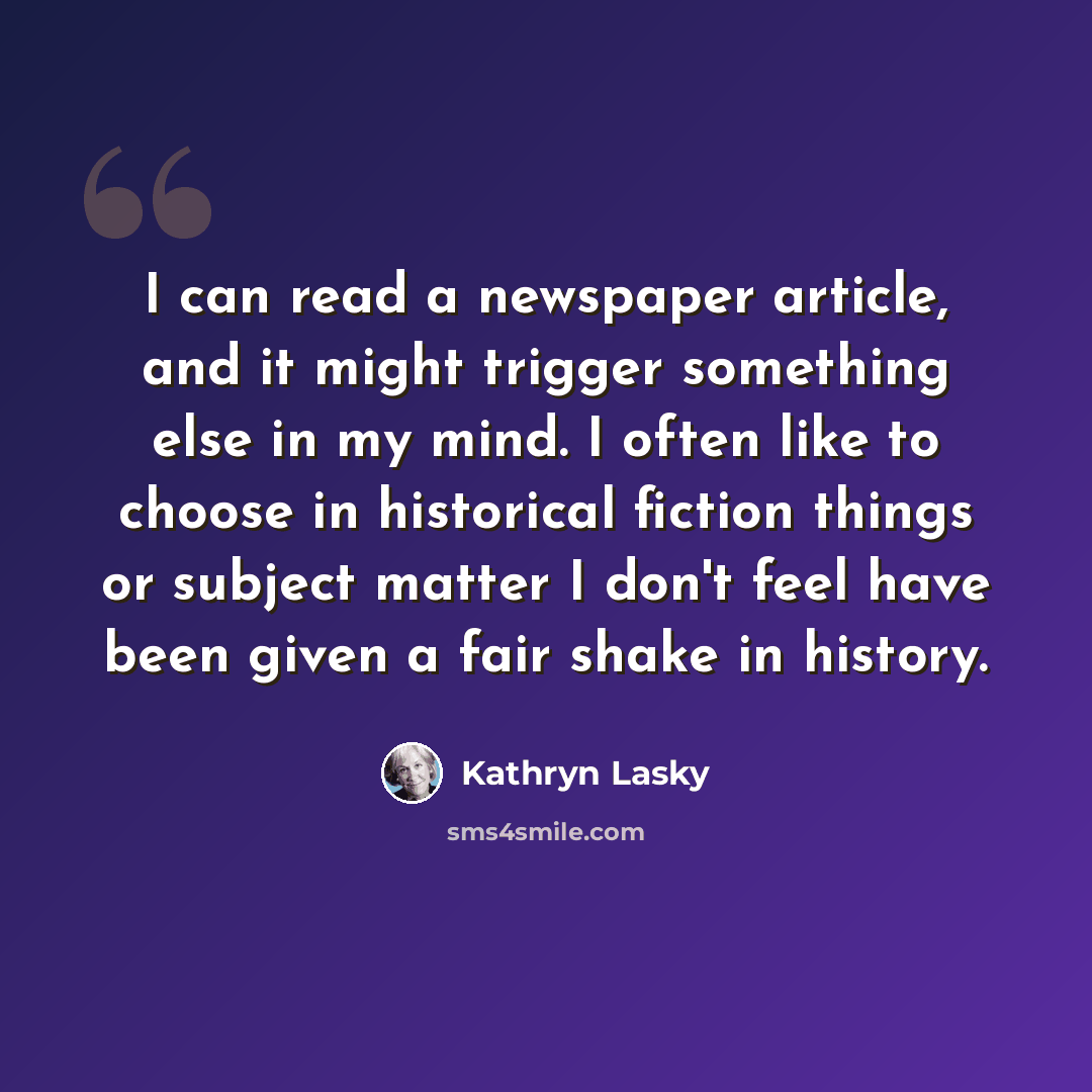 “I can read a newspaper article, and it might trigger something else in my mind. I often like to choose in historical fiction things or subject matter I don't feel have been given a fair shake in history.” quote by Kathryn Lasky