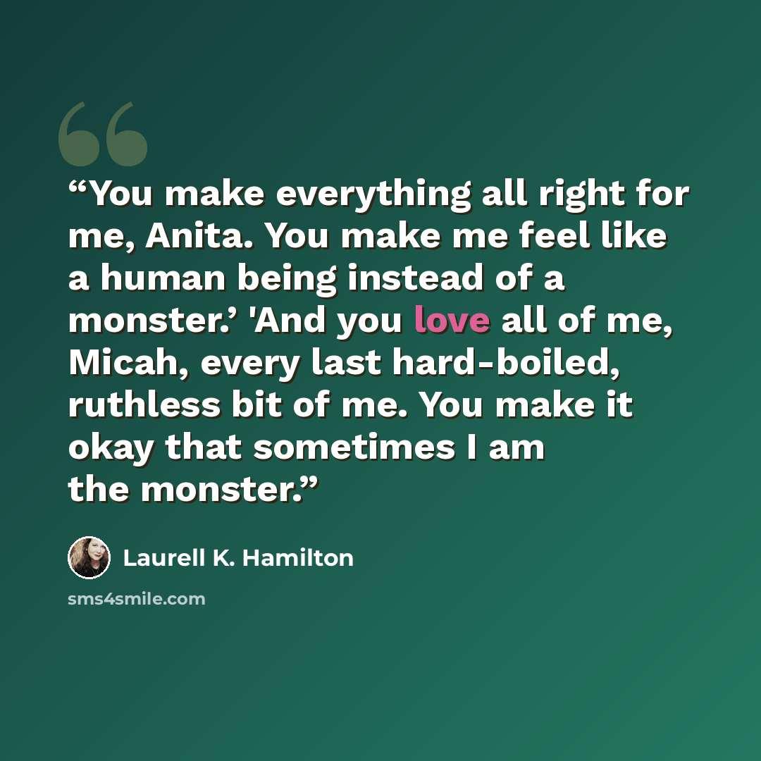 “You make everything all right for me, Anita. You make me feel like a human being instead of a monster.’ 'And you love all of me, Micah, every last hard-boiled, ruthless bit of me. You make it okay that sometimes I am the monster.” quote by Laurell K. Hamilton