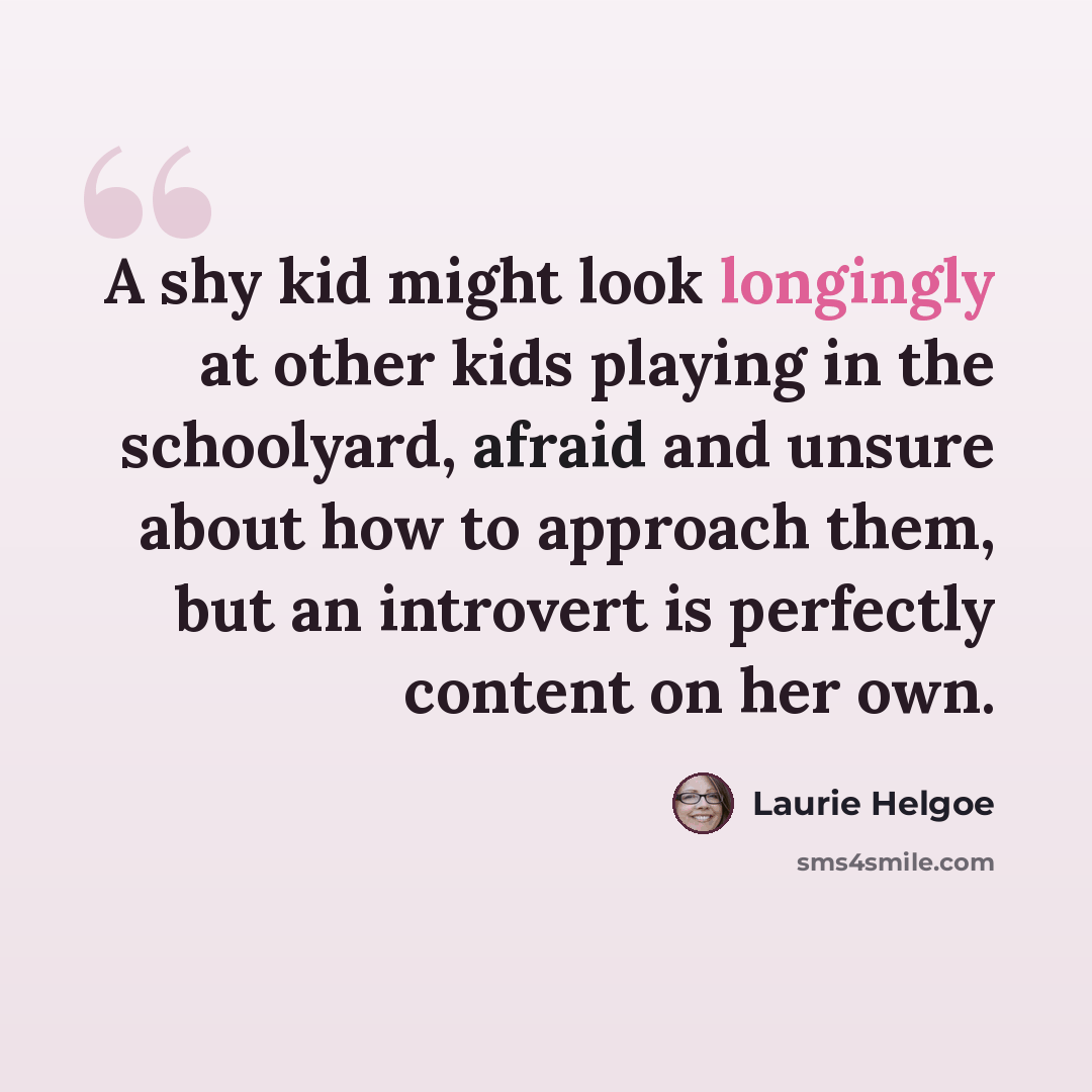“A shy kid might look longingly at other kids playing in the schoolyard, afraid and unsure about how to approach them, but an introvert is perfectly content on her own.” quote by Laurie Helgoe