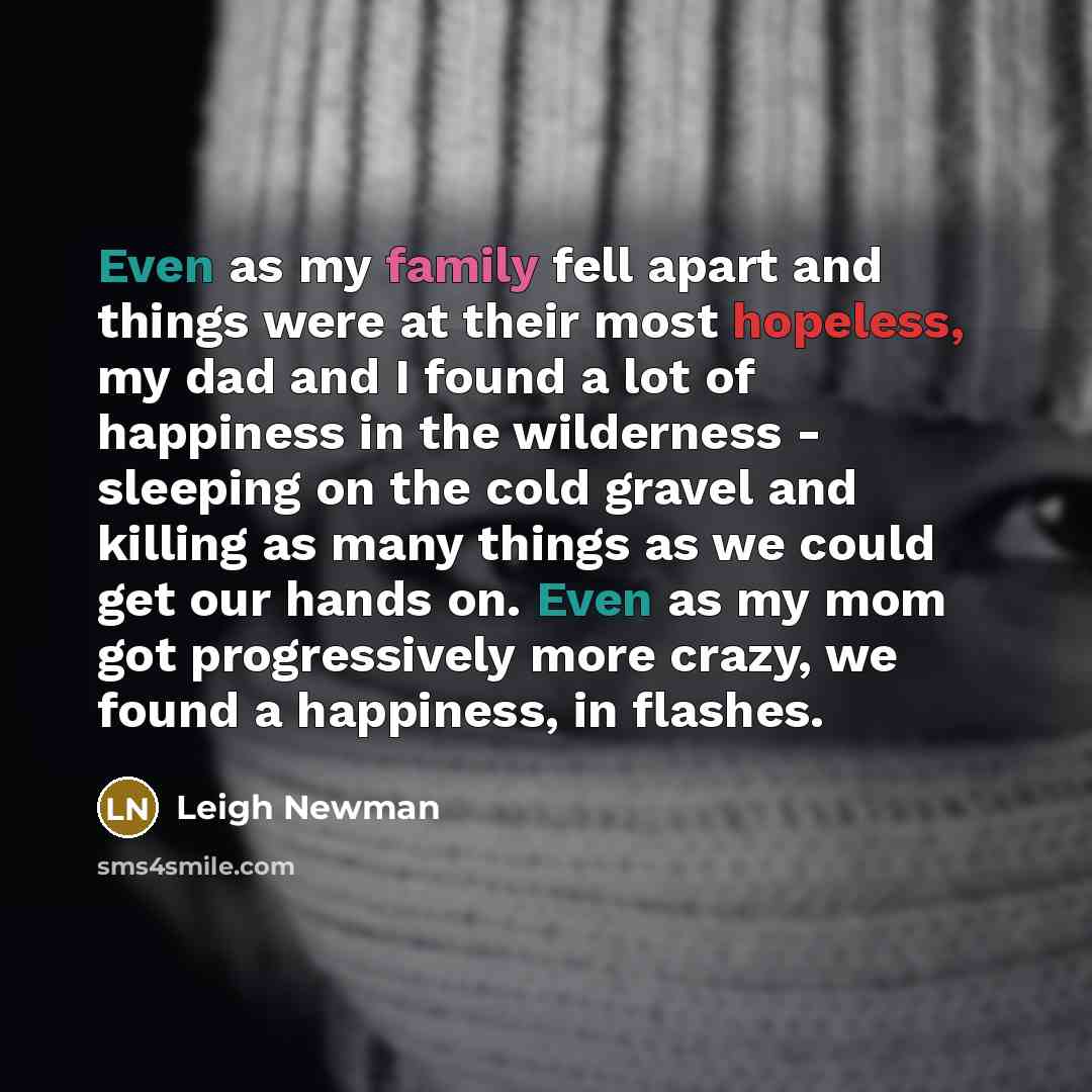 “Even as my family fell apart and things were at their most hopeless, my dad and I found a lot of happiness in the wilderness - sleeping on the cold gravel and killing as many things as we could get our hands on. Even as my mom got progressively more crazy, we found a happiness, in flashes.” quote by Leigh Newman