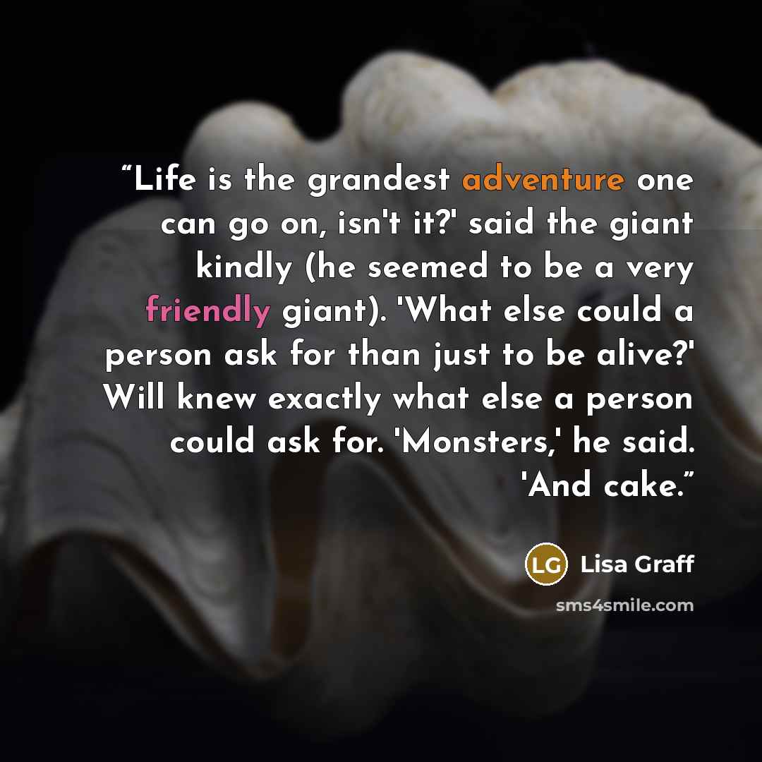 “Life is the grandest adventure one can go on, isn't it?' said the giant kindly (he seemed to be a very friendly giant). 'What else could a person ask for than just to be alive?' Will knew exactly what else a person could ask for. 'Monsters,' he said. 'And cake.” quote by Lisa Graff