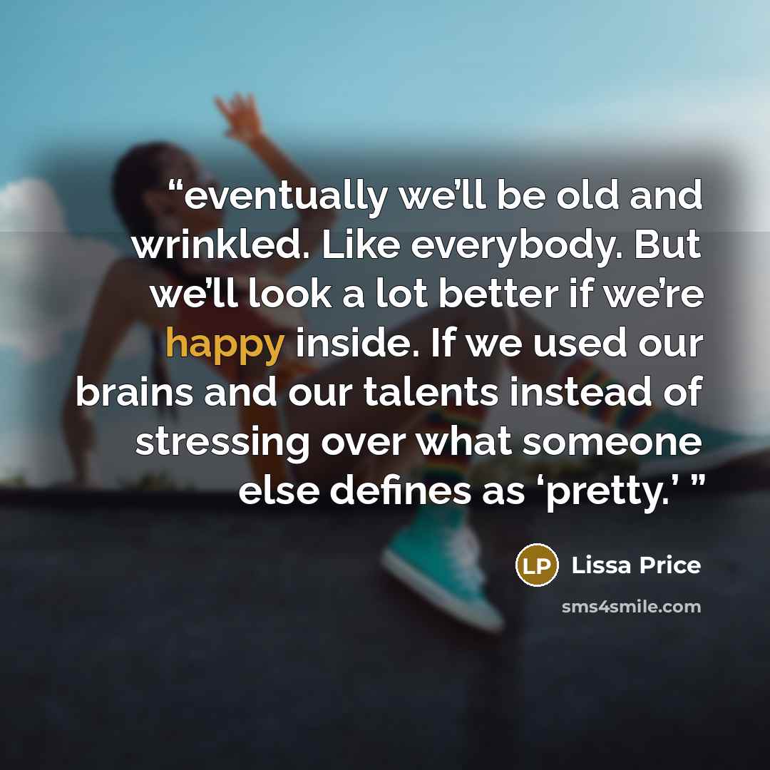 “eventually we’ll be old and wrinkled. Like everybody. But we’ll look a lot better if we’re happy inside. If we used our brains and our talents instead of stressing over what someone else defines as ‘pretty.’” quote by Lissa Price