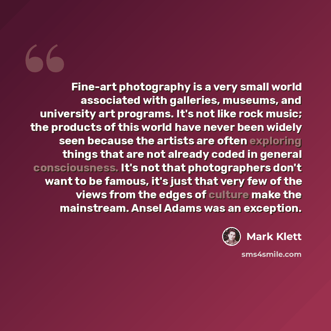 “Fine-art photography is a very small world associated with galleries, museums, and university art programs. It's not like rock music; the products of this world have never been widely seen because the artists are often exploring things that are not already coded in general consciousness. It's not…” quote by Mark Klett