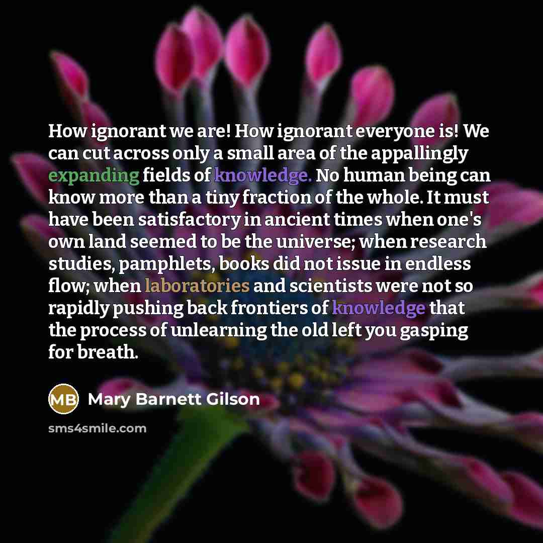“How ignorant we are! How ignorant everyone is! We can cut across only a small area of the appallingly expanding fields of knowledge. No human being can know more than a tiny fraction of the whole. It must have been satisfactory in ancient times when one's own land seemed to be the universe; when…” quote by Mary Barnett Gilson