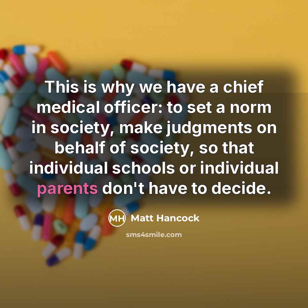 “This is why we have a chief medical officer: to set a norm in society, make judgments on behalf of society, so that individual schools or individual parents don't have to decide.” quote by Matt Hancock