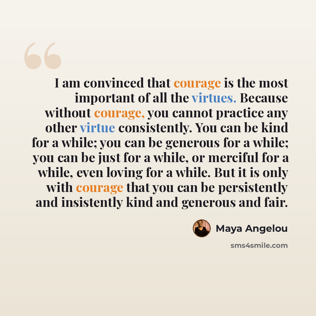 “I am convinced that courage is the most important of all the virtues. Because without courage, you cannot practice any other virtue consistently. You can be kind for a while; you can be generous for a while; you can be just for a while, or merciful for a while, even loving for a while. But it is…” quote by Maya Angelou