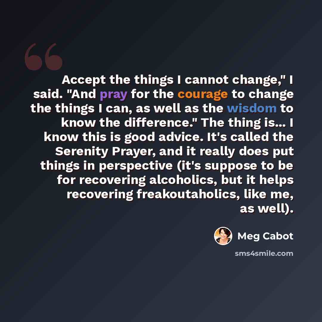 “Accept the things I cannot change," I said. "And pray for the courage to change the things I can, as well as the wisdom to know the difference." The thing is... I know this is good advice. It's called the Serenity Prayer, and it really does put things in perspective (it's suppose to be for…” quote by Meg Cabot