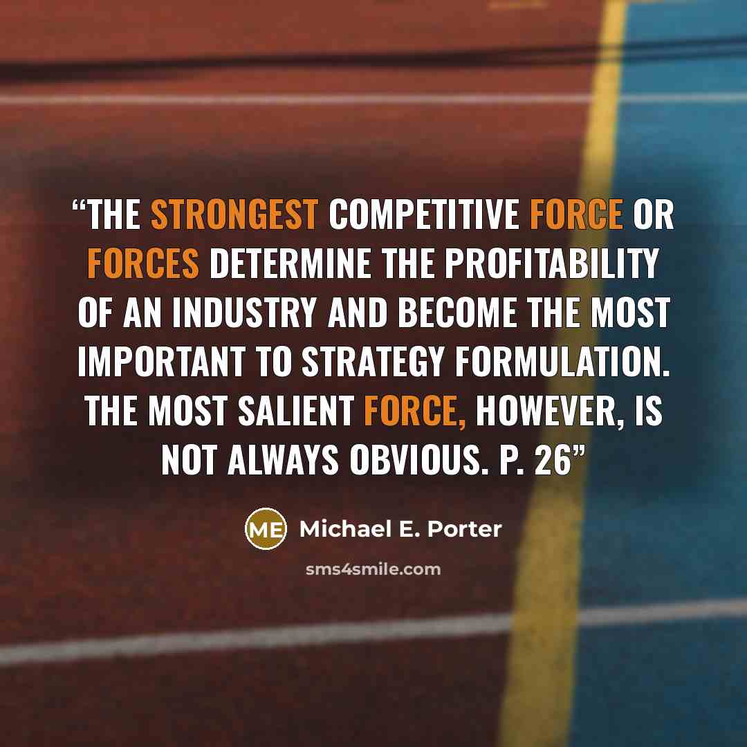 “The strongest competitive force or forces determine the profitability of an industry and become the most important to strategy formulation. The most salient force, however, is not always obvious. P. 26” quote by Michael E. Porter