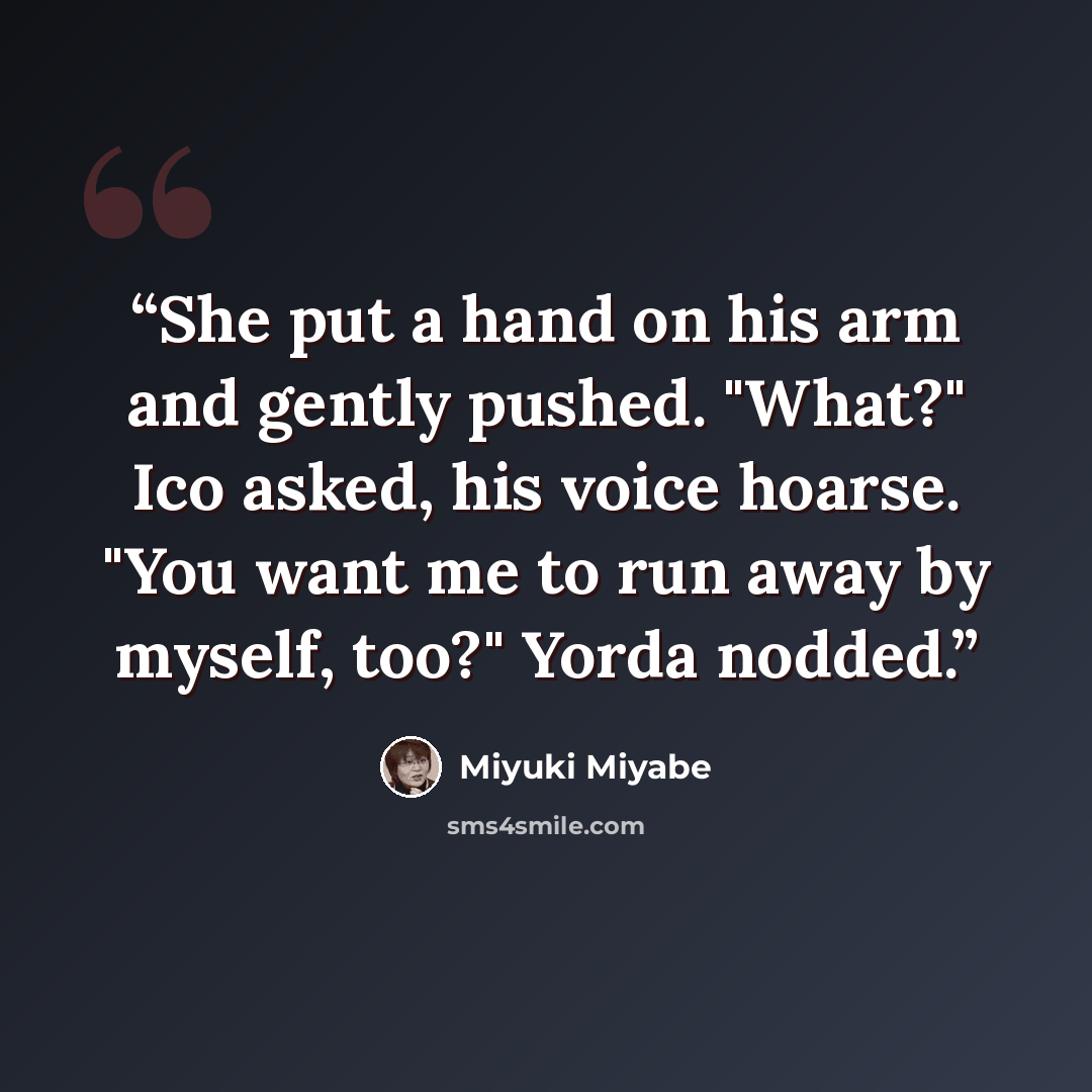“She put a hand on his arm and gently pushed. "What?" Ico asked, his voice hoarse. "You want me to run away by myself, too?" Yorda nodded.” quote by Miyuki Miyabe