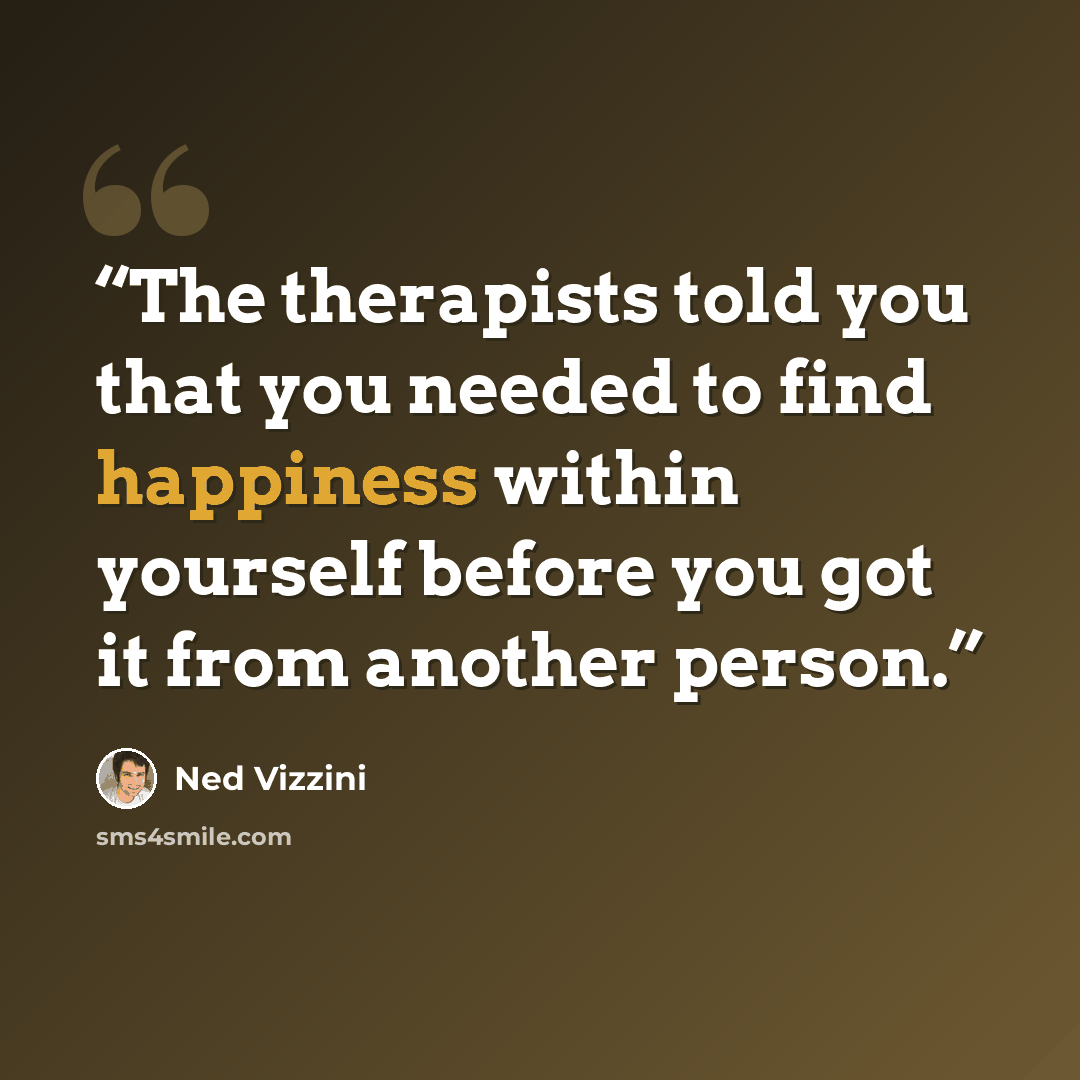 “The therapists told you that you needed to find happiness within yourself before you got it from another person.” quote by Ned Vizzini